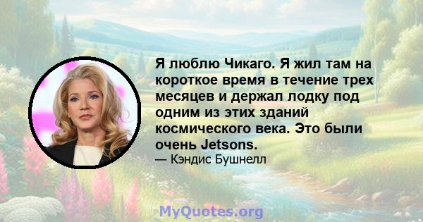 Я люблю Чикаго. Я жил там на короткое время в течение трех месяцев и держал лодку под одним из этих зданий космического века. Это были очень Jetsons.