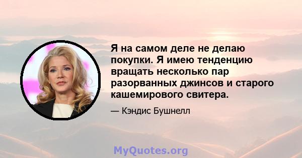 Я на самом деле не делаю покупки. Я имею тенденцию вращать несколько пар разорванных джинсов и старого кашемирового свитера.