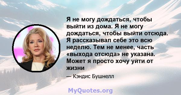 Я не могу дождаться, чтобы выйти из дома. Я не могу дождаться, чтобы выйти отсюда. Я рассказывал себе это всю неделю. Тем не менее, часть «выхода отсюда» не указана. Может я просто хочу уйти от жизни