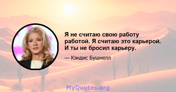 Я не считаю свою работу работой. Я считаю это карьерой. И ты не бросил карьеру.