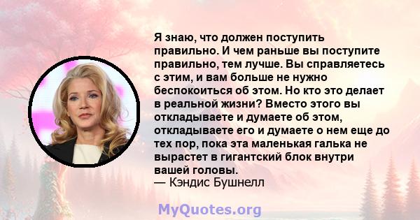 Я знаю, что должен поступить правильно. И чем раньше вы поступите правильно, тем лучше. Вы справляетесь с этим, и вам больше не нужно беспокоиться об этом. Но кто это делает в реальной жизни? Вместо этого вы