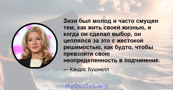 Зизи был молод и часто смущен тем, как жить своей жизнью, и когда он сделал выбор, он цеплялся за это с жестокой решимостью, как будто, чтобы превзойти свою неопределенность в подчинение.