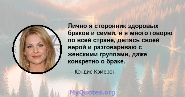 Лично я сторонник здоровых браков и семей, и я много говорю по всей стране, делясь своей верой и разговариваю с женскими группами, даже конкретно о браке.