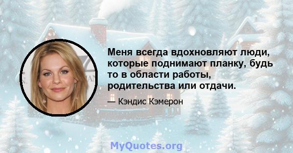 Меня всегда вдохновляют люди, которые поднимают планку, будь то в области работы, родительства или отдачи.