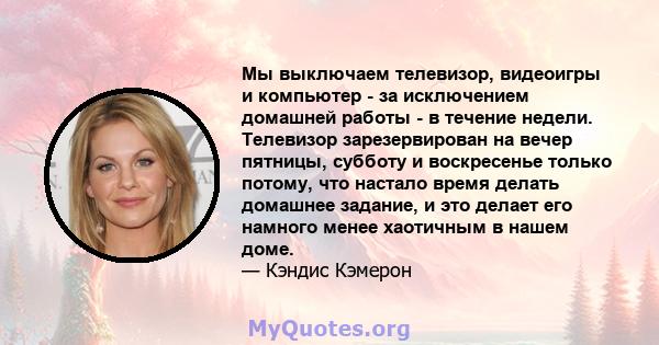 Мы выключаем телевизор, видеоигры и компьютер - за исключением домашней работы - в течение недели. Телевизор зарезервирован на вечер пятницы, субботу и воскресенье только потому, что настало время делать домашнее