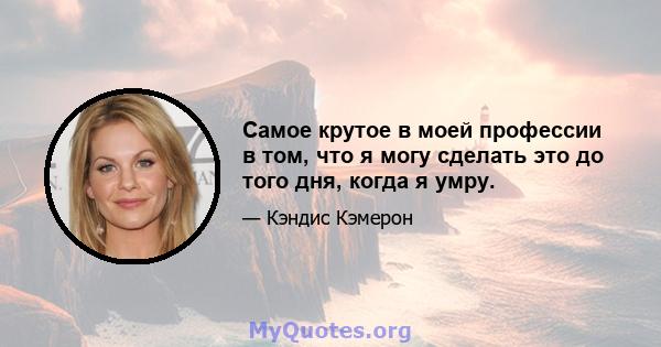 Самое крутое в моей профессии в том, что я могу сделать это до того дня, когда я умру.