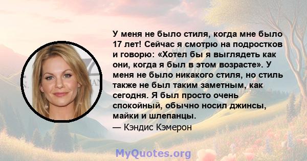 У меня не было стиля, когда мне было 17 лет! Сейчас я смотрю на подростков и говорю: «Хотел бы я выглядеть как они, когда я был в этом возрасте». У меня не было никакого стиля, но стиль также не был таким заметным, как