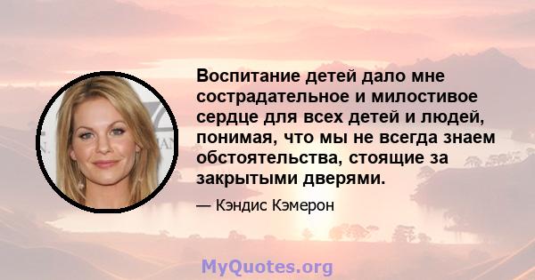 Воспитание детей дало мне сострадательное и милостивое сердце для всех детей и людей, понимая, что мы не всегда знаем обстоятельства, стоящие за закрытыми дверями.