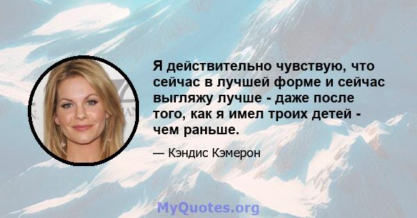 Я действительно чувствую, что сейчас в лучшей форме и сейчас выгляжу лучше - даже после того, как я имел троих детей - чем раньше.