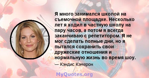 Я много занимался школой на съемочной площадке. Несколько лет я ходил в частную школу на пару часов, а потом я всегда заканчиваю с репетитором. Я не мог сделать полные дни, но я пытался сохранить свои дружеские