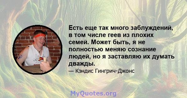 Есть еще так много заблуждений, в том числе геев из плохих семей. Может быть, я не полностью меняю сознание людей, но я заставляю их думать дважды.