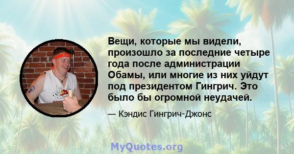 Вещи, которые мы видели, произошло за последние четыре года после администрации Обамы, или многие из них уйдут под президентом Гингрич. Это было бы огромной неудачей.