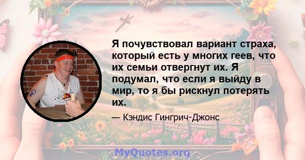 Я почувствовал вариант страха, который есть у многих геев, что их семьи отвергнут их. Я подумал, что если я выйду в мир, то я бы рискнул потерять их.