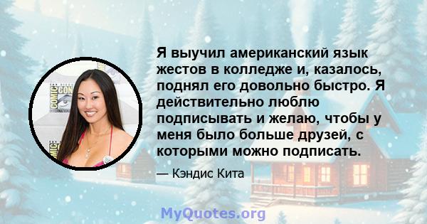 Я выучил американский язык жестов в колледже и, казалось, поднял его довольно быстро. Я действительно люблю подписывать и желаю, чтобы у меня было больше друзей, с которыми можно подписать.