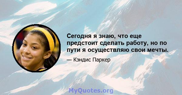 Сегодня я знаю, что еще предстоит сделать работу, но по пути я осуществляю свои мечты.