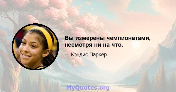 Вы измерены чемпионатами, несмотря ни на что.