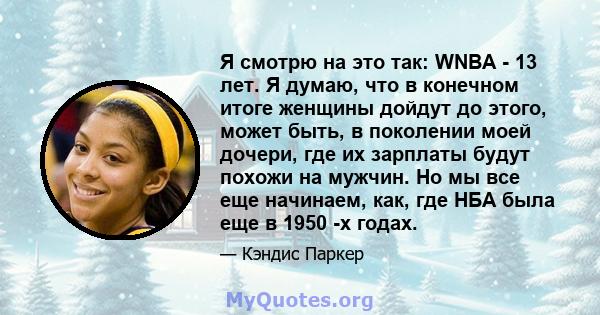 Я смотрю на это так: WNBA - 13 лет. Я думаю, что в конечном итоге женщины дойдут до этого, может быть, в поколении моей дочери, где их зарплаты будут похожи на мужчин. Но мы все еще начинаем, как, где НБА была еще в