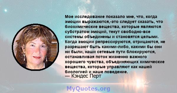 Мое исследование показало мне, что, когда эмоции выражаются,-это следует сказать, что биохимические вещества, которые являются субстратом эмоций, текут свободно-все системы объединены и становятся целыми. Когда эмоции