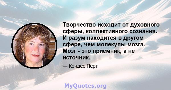 Творчество исходит от духовного сферы, коллективного сознания. И разум находится в другом сфере, чем молекулы мозга. Мозг - это приемник, а не источник.