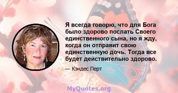 Я всегда говорю, что для Бога было здорово послать Своего единственного сына, но я жду, когда он отправит свою единственную дочь. Тогда все будет действительно здорово.