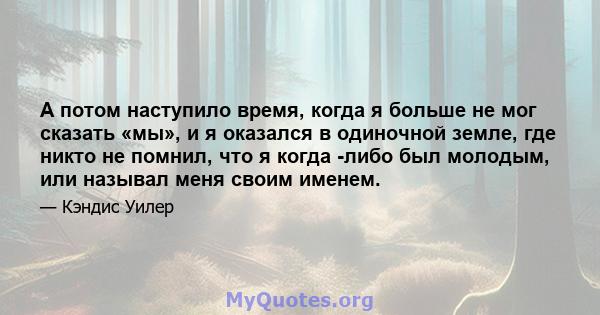 А потом наступило время, когда я больше не мог сказать «мы», и я оказался в одиночной земле, где никто не помнил, что я когда -либо был молодым, или называл меня своим именем.