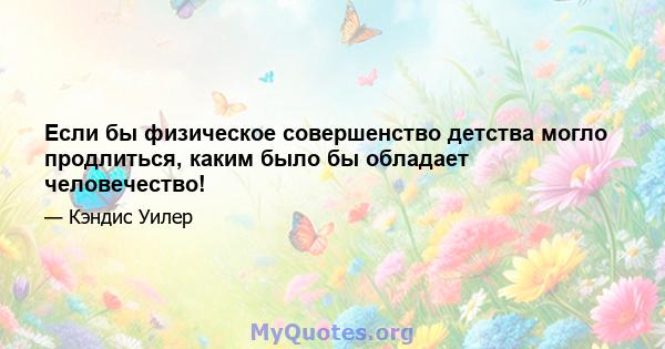 Если бы физическое совершенство детства могло продлиться, каким было бы обладает человечество!