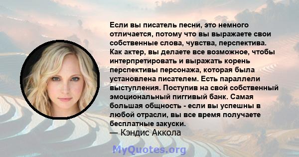 Если вы писатель песни, это немного отличается, потому что вы выражаете свои собственные слова, чувства, перспектива. Как актер, вы делаете все возможное, чтобы интерпретировать и выражать корень перспективы персонажа,