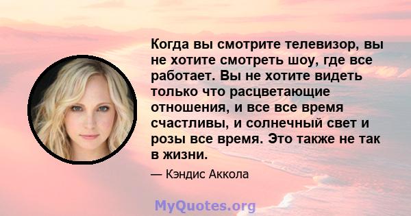 Когда вы смотрите телевизор, вы не хотите смотреть шоу, где все работает. Вы не хотите видеть только что расцветающие отношения, и все все время счастливы, и солнечный свет и розы все время. Это также не так в жизни.