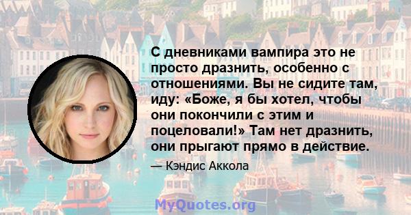 С дневниками вампира это не просто дразнить, особенно с отношениями. Вы не сидите там, иду: «Боже, я бы хотел, чтобы они покончили с этим и поцеловали!» Там нет дразнить, они прыгают прямо в действие.