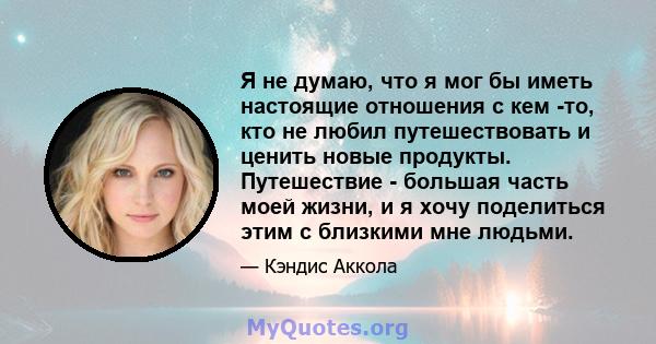 Я не думаю, что я мог бы иметь настоящие отношения с кем -то, кто не любил путешествовать и ценить новые продукты. Путешествие - большая часть моей жизни, и я хочу поделиться этим с близкими мне людьми.