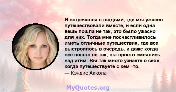 Я встречался с людьми, где мы ужасно путешествовали вместе, и если одна вещь пошла не так, это было ужасно для них. Тогда мне посчастливилось иметь отличные путешествия, где все выстроилось в очередь, и даже когда все