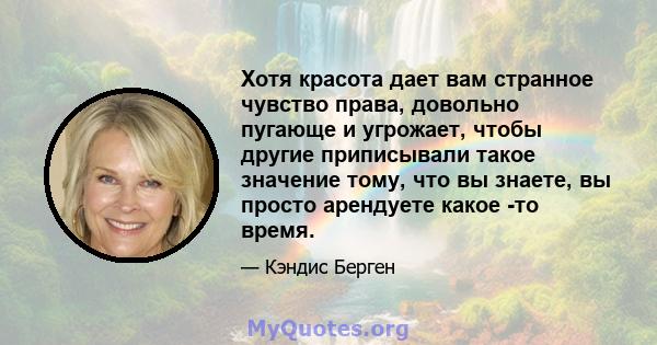 Хотя красота дает вам странное чувство права, довольно пугающе и угрожает, чтобы другие приписывали такое значение тому, что вы знаете, вы просто арендуете какое -то время.