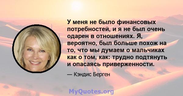 У меня не было финансовых потребностей, и я не был очень одарен в отношениях. Я, вероятно, был больше похож на то, что мы думаем о мальчиках как о том, как: трудно подтянуть и опасаясь приверженности.