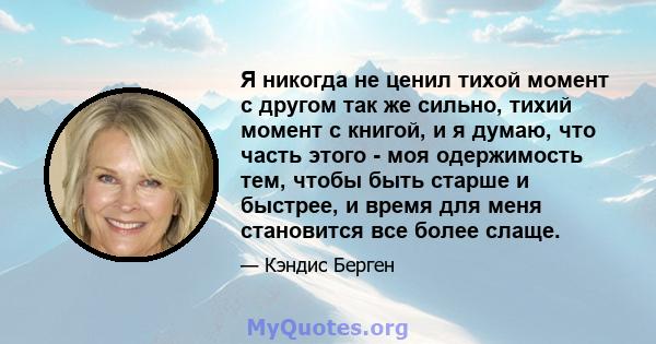 Я никогда не ценил тихой момент с другом так же сильно, тихий момент с книгой, и я думаю, что часть этого - моя одержимость тем, чтобы быть старше и быстрее, и время для меня становится все более слаще.