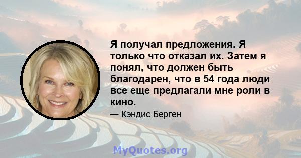 Я получал предложения. Я только что отказал их. Затем я понял, что должен быть благодарен, что в 54 года люди все еще предлагали мне роли в кино.