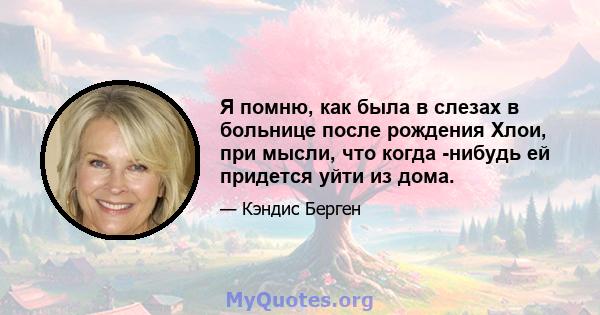 Я помню, как была в слезах в больнице после рождения Хлои, при мысли, что когда -нибудь ей придется уйти из дома.