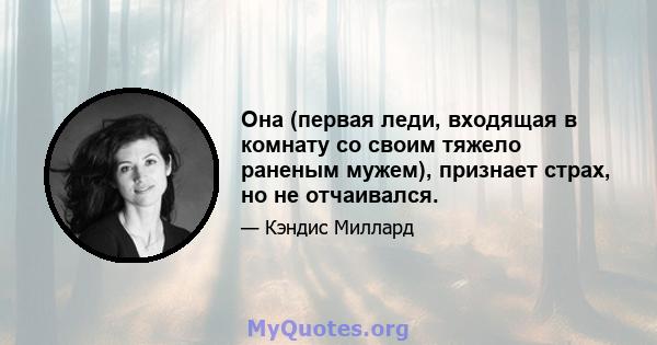 Она (первая леди, входящая в комнату со своим тяжело раненым мужем), признает страх, но не отчаивался.