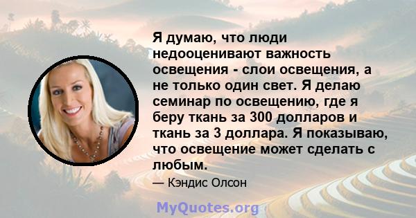 Я думаю, что люди недооценивают важность освещения - слои освещения, а не только один свет. Я делаю семинар по освещению, где я беру ткань за 300 долларов и ткань за 3 доллара. Я показываю, что освещение может сделать с 