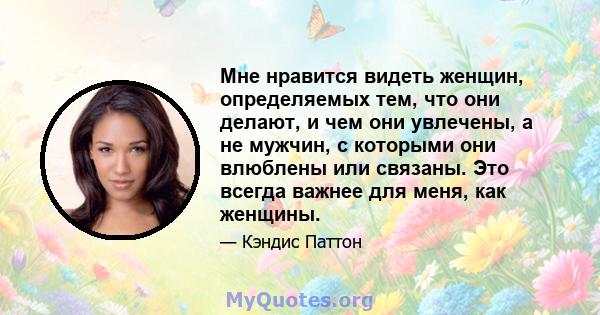 Мне нравится видеть женщин, определяемых тем, что они делают, и чем они увлечены, а не мужчин, с которыми они влюблены или связаны. Это всегда важнее для меня, как женщины.