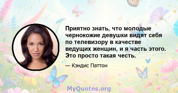 Приятно знать, что молодые чернокожие девушки видят себя по телевизору в качестве ведущих женщин, и я часть этого. Это просто такая честь.