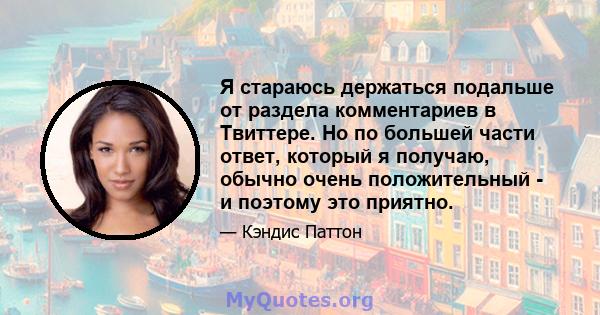 Я стараюсь держаться подальше от раздела комментариев в Твиттере. Но по большей части ответ, который я получаю, обычно очень положительный - и поэтому это приятно.