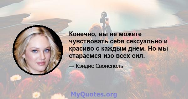 Конечно, вы не можете чувствовать себя сексуально и красиво с каждым днем. Но мы стараемся изо всех сил.