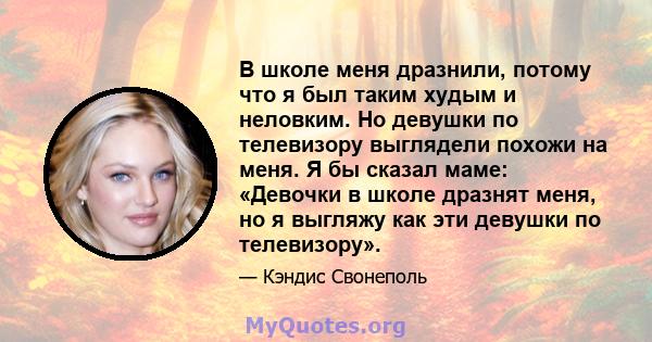 В школе меня дразнили, потому что я был таким худым и неловким. Но девушки по телевизору выглядели похожи на меня. Я бы сказал маме: «Девочки в школе дразнят меня, но я выгляжу как эти девушки по телевизору».