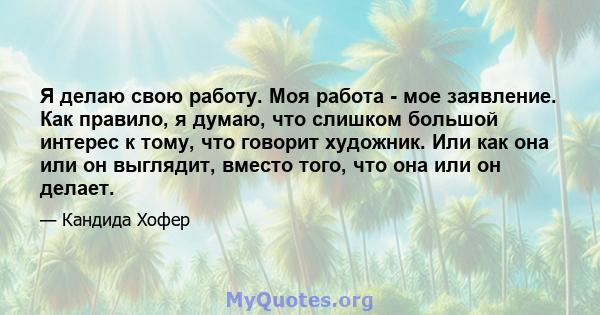 Я делаю свою работу. Моя работа - мое заявление. Как правило, я думаю, что слишком большой интерес к тому, что говорит художник. Или как она или он выглядит, вместо того, что она или он делает.