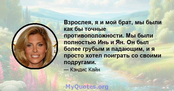 Взрослея, я и мой брат, мы были как бы точные противоположности. Мы были полностью Инь и Ян. Он был более грубым и падающим, и я просто хотел поиграть со своими подругами.