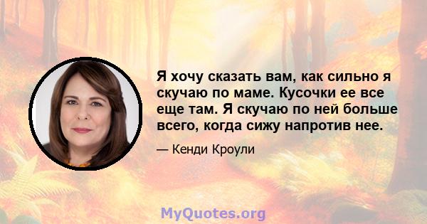 Я хочу сказать вам, как сильно я скучаю по маме. Кусочки ее все еще там. Я скучаю по ней больше всего, когда сижу напротив нее.