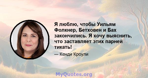 Я люблю, чтобы Уильям Фолкнер, Бетховен и Бах закончились. Я хочу выяснить, что заставляет этих парней тикать!