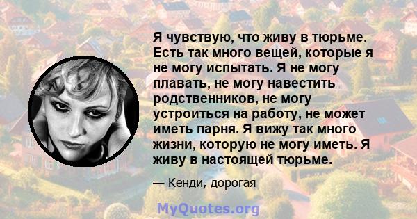 Я чувствую, что живу в тюрьме. Есть так много вещей, которые я не могу испытать. Я не могу плавать, не могу навестить родственников, не могу устроиться на работу, не может иметь парня. Я вижу так много жизни, которую не 