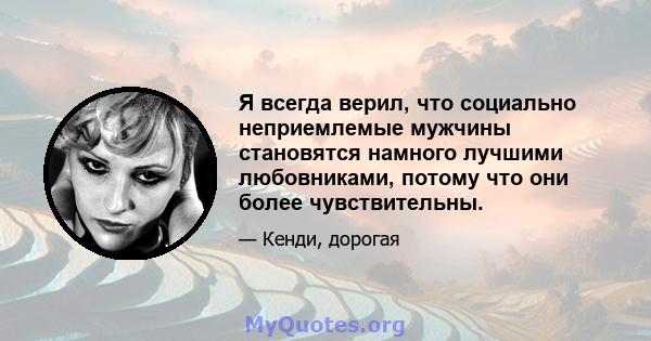 Я всегда верил, что социально неприемлемые мужчины становятся намного лучшими любовниками, потому что они более чувствительны.