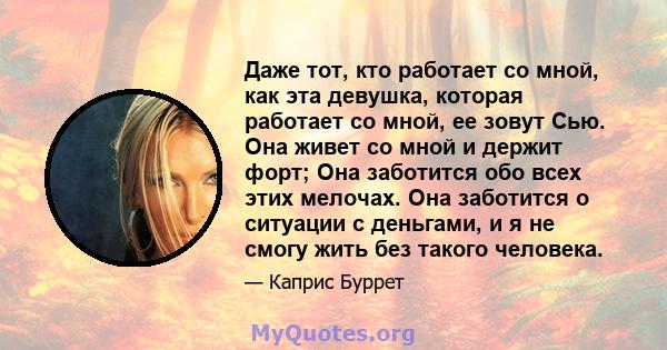 Даже тот, кто работает со мной, как эта девушка, которая работает со мной, ее зовут Сью. Она живет со мной и держит форт; Она заботится обо всех этих мелочах. Она заботится о ситуации с деньгами, и я не смогу жить без